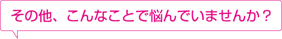 その他、こんなことで悩んでいませんか?