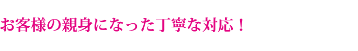 お客様の親身になった丁寧な対応!