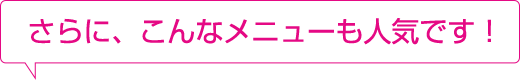 さらに、こんなメニューも人気です!